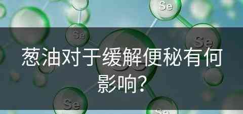 葱油对于缓解便秘有何影响？(葱油对于缓解便秘有何影响吗)